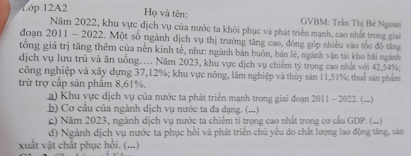 Lớp 12A2 Họ và tên: GVBM: Trần Thị Bé Ngoan 
Năm 2022, khu vực dịch vụ của nước ta khôi phục và phát triển mạnh, cao nhất trong giai 
đoạn 2011 - 2022. Một số ngành dịch vụ thị trường tăng cao, đóng góp nhiều vào tốc độ tăng 
tổng giá trị tăng thêm của nền kinh tế, như: ngành bán buôn, bán lẻ, ngành vận tải kho bãi ngành 
dịch vụ lưu trú và ăn uồng... Năm 2023, khu vực dịch vụ chiếm tỷ trọng cao nhất với 42, 54%, 
công nghiệp và xây dựng 37, 12%; khu vực nông, lâm nghiệp và thủy sản 11, 51%; thuế sản phẩm 
trừ trợ cấp sản phẩm 8,61%. 
a) Khu vực dịch vụ của nước ta phát triển mạnh trong giai đoạn 2011 - 2022. (...) 
b) Cơ cấu của ngành dịch vụ nước ta đa dạng. (...) 
c) Năm 2023, ngành dịch vụ nước ta chiếm tỉ trọng cao nhất trong cơ cấu GDP. (...) 
d) Ngành dịch vụ nước ta phục hồi và phát triển chủ yếu do chất lượng lao động tăng, sản 
xuất vật chất phục hồi. (...)