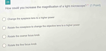 How could you increase the magnification of a light microscope? * (1 Point)
Change the eyepiece lens to a higher power
Rotate the nosepiece to change the objective lens to a higher power
Rotate the coarse focus knob
Rotate the fine focus knob