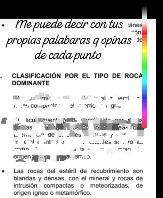 Me puede decir con tus tánea 
-ón 
propias palabaras q opinas 
de cada punto 
CLASIFICACIÓN POR EL TIPO DE ROCA 
DOMINANTE 
o e m er a 
r mas compantr m el aricn ó gno 
| écul umien'' resta Co n c' t o n er as 
las Us 。 4 easic 
El ío cla de co dbles ncos y c r 
ri te al e intr on e sstonles so ronas 
~~mn iệ 
ongen . 5N._O. 
Las rocas del estéril de recubrimiento son 
blandas y densas, con el mineral y rocas de 
intrusión compactas o meteorizadas, de 
origen ígneo o metamórfico.