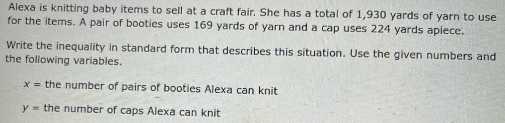 Alexa is knitting baby items to sell at a craft fair. She has a total of 1,930 yards of yarn to use 
for the items. A pair of booties uses 169 yards of yarn and a cap uses 224 yards apiece. 
Write the inequality in standard form that describes this situation. Use the given numbers and 
the following variables.
x= the number of pairs of booties Alexa can knit
y= the number of caps Alexa can knit