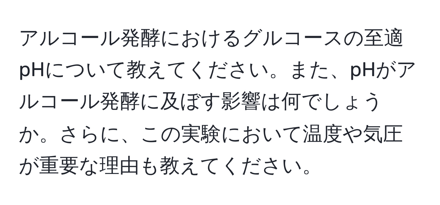 アルコール発酵におけるグルコースの至適pHについて教えてください。また、pHがアルコール発酵に及ぼす影響は何でしょうか。さらに、この実験において温度や気圧が重要な理由も教えてください。