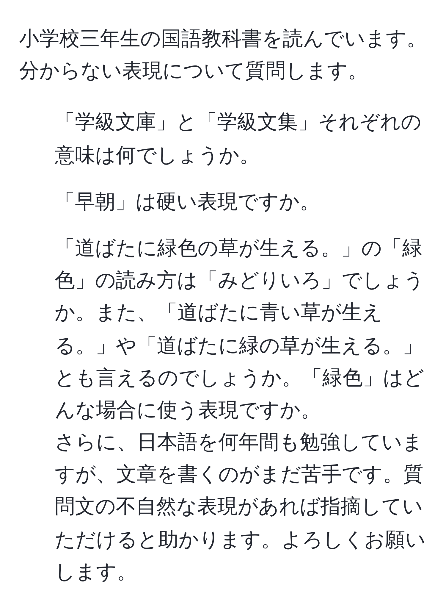 小学校三年生の国語教科書を読んでいます。分からない表現について質問します。  
1. 「学級文庫」と「学級文集」それぞれの意味は何でしょうか。  
2. 「早朝」は硬い表現ですか。  
3. 「道ばたに緑色の草が生える。」の「緑色」の読み方は「みどりいろ」でしょうか。また、「道ばたに青い草が生える。」や「道ばたに緑の草が生える。」とも言えるのでしょうか。「緑色」はどんな場合に使う表現ですか。  
さらに、日本語を何年間も勉強していますが、文章を書くのがまだ苦手です。質問文の不自然な表現があれば指摘していただけると助かります。よろしくお願いします。