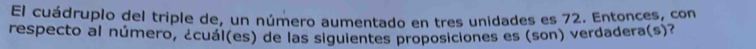 El cuádruplo del triple de, un número aumentado en tres unidades es 72. Entonces, con 
respecto al número, ¿cuál(es) de las siguientes proposiciones es (son) verdadera(s)?