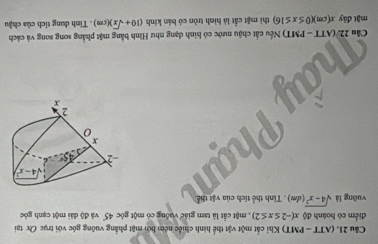 (ATT - PMT) Khi cắt một vật thể hình chiếc nêm bởi mặt phẳng vuông góc với trục Ox tại
điểm có hoành độ x(-2≤ x≤ 2) , mặt cắt là tam giác vuông có một góc 45° và độ dài một cạnh góc
vuông là sqrt(4-x^2)(dm). Tính thể tích của vật thể.
Câu 22. (ATT - PMT) Nếu cắt chậu nước có hình dạng như Hình bằng mặt phẳng song song và cách
mặt đáy x(cm)(0≤ x≤ 16) thì mặt cắt là hình tròn có bán kính (10+sqrt(x))(cm). Tính dung tích của chậu