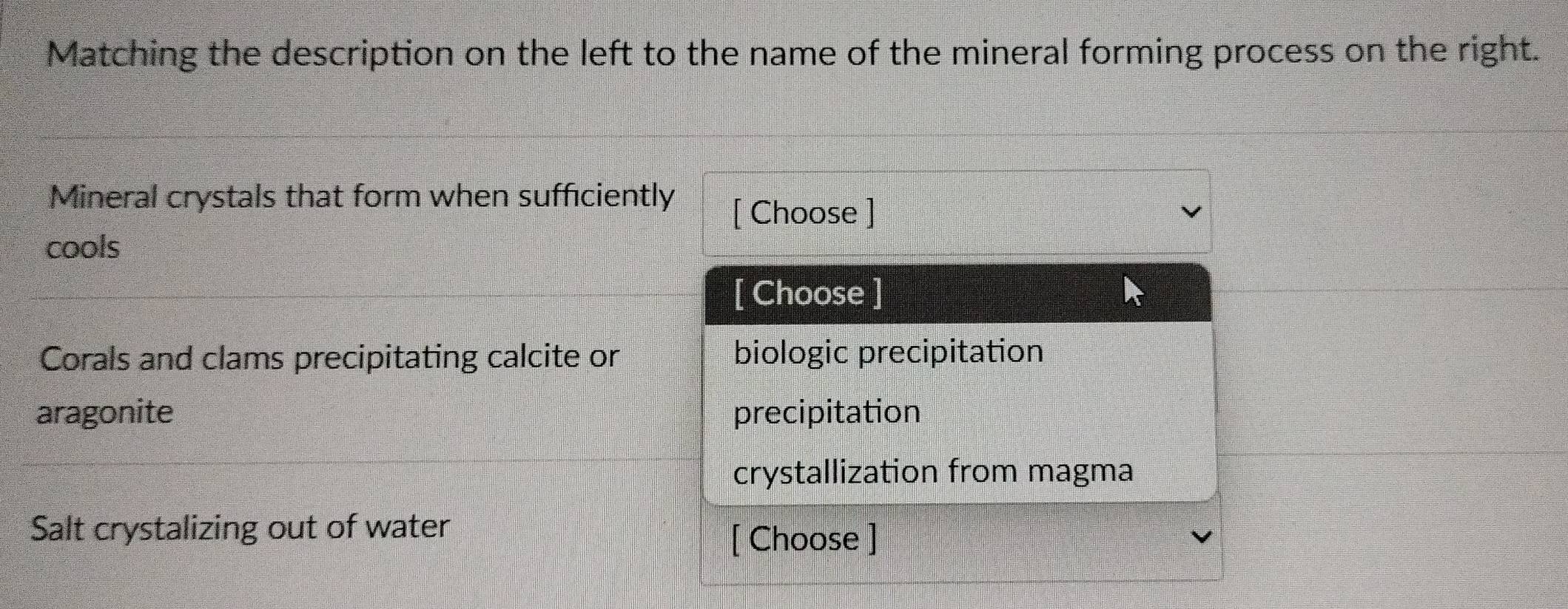 Matching the description on the left to the name of the mineral forming process on the right.
Mineral crystals that form when sufficiently [ Choose ]
cools
[ Choose ]
Corals and clams precipitating calcite or biologic precipitation
aragonite precipitation
crystallization from magma
Salt crystalizing out of water
[ Choose ]