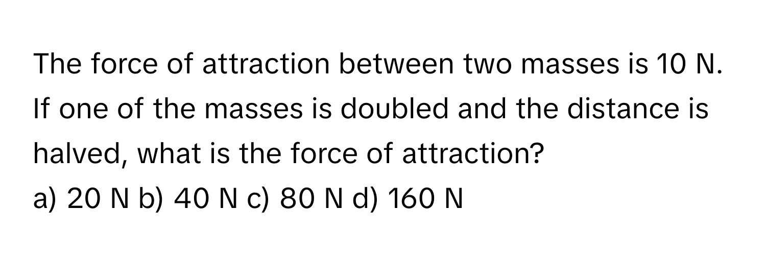 The force of attraction between two masses is 10 N. If one of the masses is doubled and the distance is halved, what is the force of attraction? 
a) 20 N b) 40 N c) 80 N d) 160 N