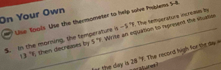 On Your Own 
Use Tools Use the thermometer to help solve Problems 5-8 The temperature increases by
13°F, then decreases by 5°F Write an equation to represent the situation 
S. In the morning, the temperature is -5°F, 
_r the day is 28°F The record high for the day w 
ratures?