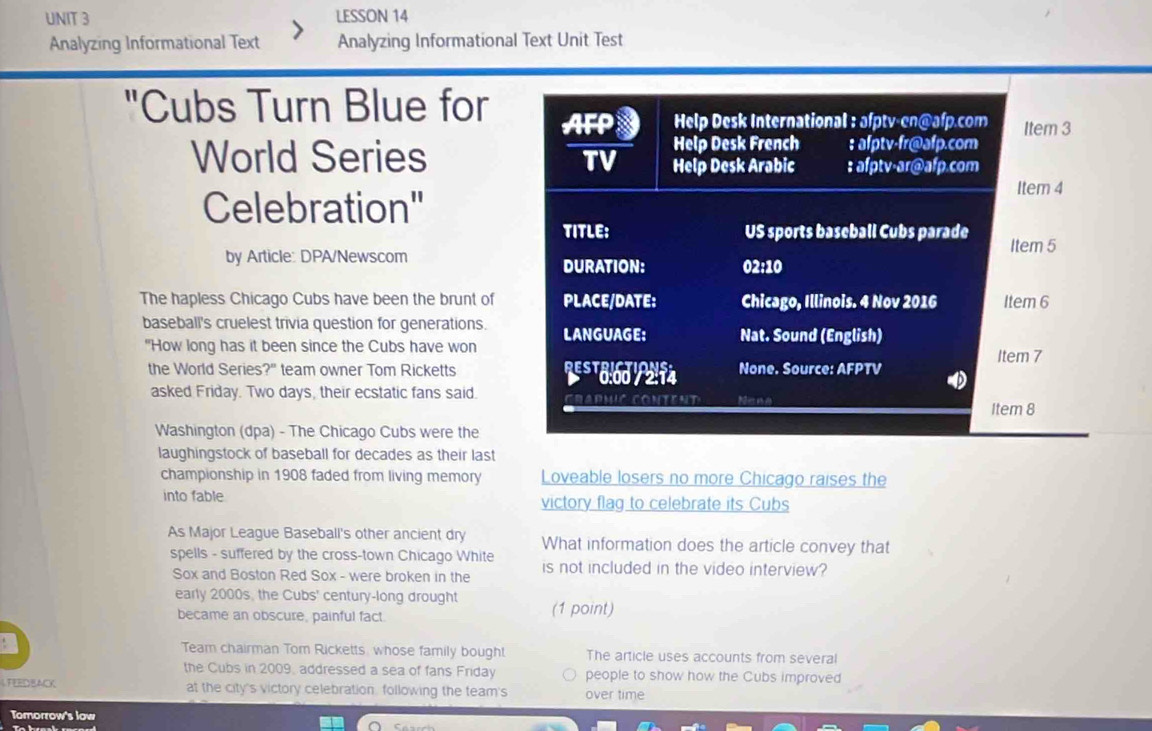 LESSON 14 
Analyzing Informational Text Analyzing Informational Text Unit Test 
"Cubs Turn Blue for 
World Series 
Celebration" 
by Article: DPA/Newscom 
The hapless Chicago Cubs have been the brunt of 
baseball's cruelest trivia question for generations. 
"How long has it been since the Cubs have won 
the World Series?" team owner Tom Ricketts 
asked Friday. Two days, their ecstatic fans said. 
Washington (dpa) - The Chicago Cubs were the 
laughingstock of baseball for decades as their last 
championship in 1908 faded from living memory Loveable losers no more Chicago raises the 
into fable victory flag to celebrate its Cubs 
As Major League Baseball's other ancient dry What information does the article convey that 
spells - suffered by the cross-town Chicago White is not included in the video interview? 
Sox and Boston Red Sox - were broken in the 
early 2000s, the Cubs' century-long drought (1 point) 
became an obscure, painful fact. 
Team chairman Tom Ricketts, whose family bought The article uses accounts from several 
the Cubs in 2009, addressed a sea of fans Friday people to show how the Cubs improved 
LFEEDBACK at the city's victory celebration, following the team's over time 
Tomorrow's low