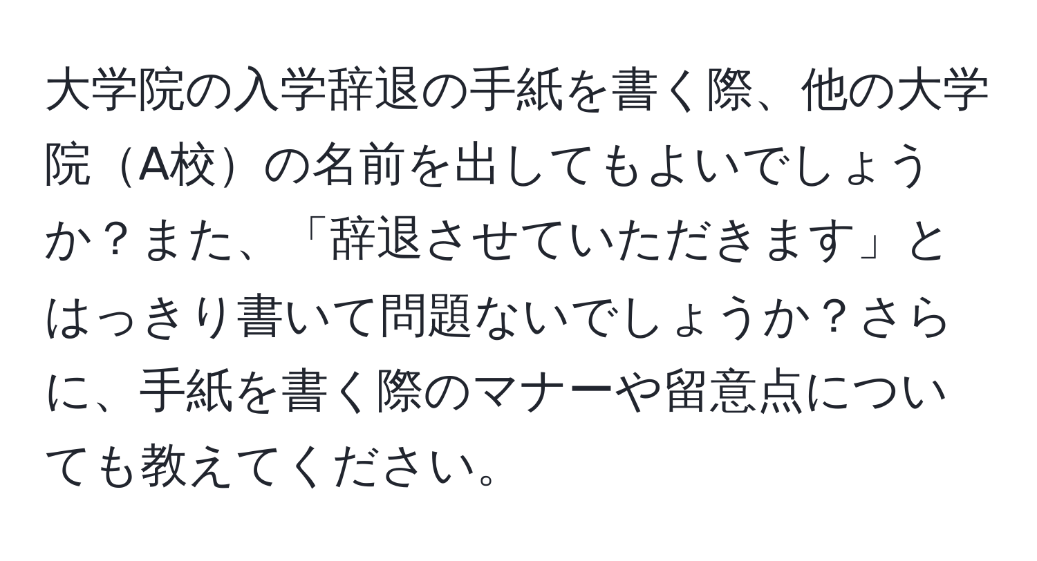 大学院の入学辞退の手紙を書く際、他の大学院A校の名前を出してもよいでしょうか？また、「辞退させていただきます」とはっきり書いて問題ないでしょうか？さらに、手紙を書く際のマナーや留意点についても教えてください。