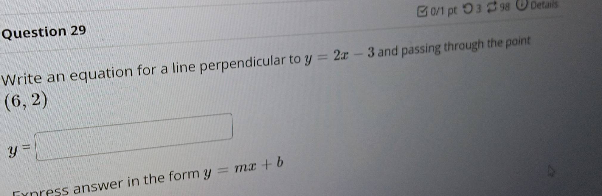 つ3 98 Details 
Write an equation for a line perpendicular to y=2x-3 and passing through the point
(6,2)
y=□
press answer in the form. y=mx+b