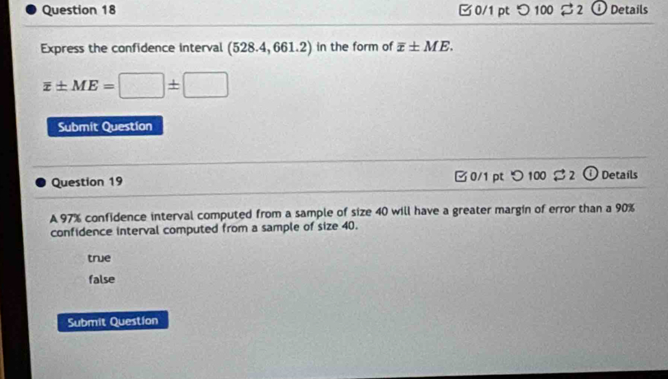 □0/1 pt つ100 2 ⓘ Details
Express the confidence interval (528.4,661.2) in the form of overline x± ME.
overline x± ME=□ ± □
Submit Question
Question 19 □ 0/1 pt  enclosecircle1100approx D Details
A 97% confidence interval computed from a sample of size 40 will have a greater margin of error than a 90%
confidence interval computed from a sample of size 40.
true
false
Submit Question