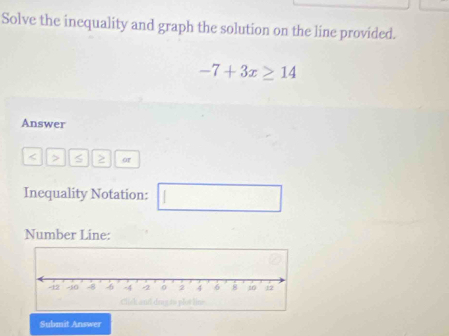 Solve the inequality and graph the solution on the line provided.
-7+3x≥ 14
Answer
S ≥ or 
Inequality Notation: 
(□)^ 
Number Line: 
Submit Answer