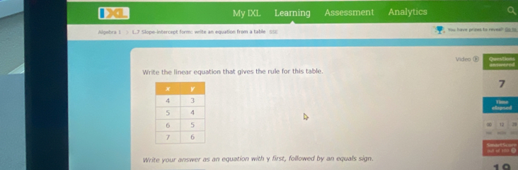 My IXL Learning Assessment Analytics 
Algebra 1 > L.7 Slope-intercept form: write an equation from a table SSE You have prizes to reveal! So to 
Video Questions unswered 
Write the linear equation that gives the rule for this table. 
7 
Time 
aag ee 
12 
out o a 
Write your answer as an equation with y first, followed by an equals sign. 
1ª