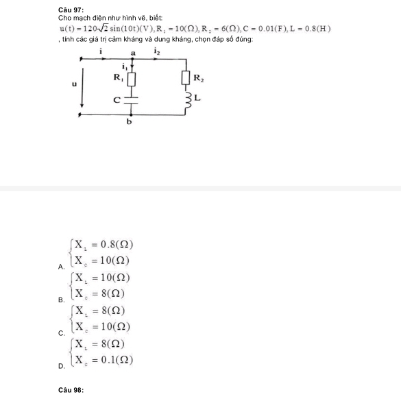 Cho mạch điện như hình vẽ, biết:
u(t)=120sqrt(2)sin (10t)(V),R_1=10(Omega ),R_2=6(Omega ),C=0.01(F),L=0.8(H)
, tính các giá trị cảm kháng và dung kháng, chọn đáp số đúng:
A. beginarrayl X_1=0.8(Omega ) X_c=10(Omega )endarray.
B. beginarrayl X_1=10(Omega ) X_c=8(Omega )endarray.
C. beginarrayl X_1=8(Omega ) X_c=10(Omega )endarray.
D. beginarrayl X_1=8(Omega ) X_c=0.1(Omega )endarray.
Câu 98: