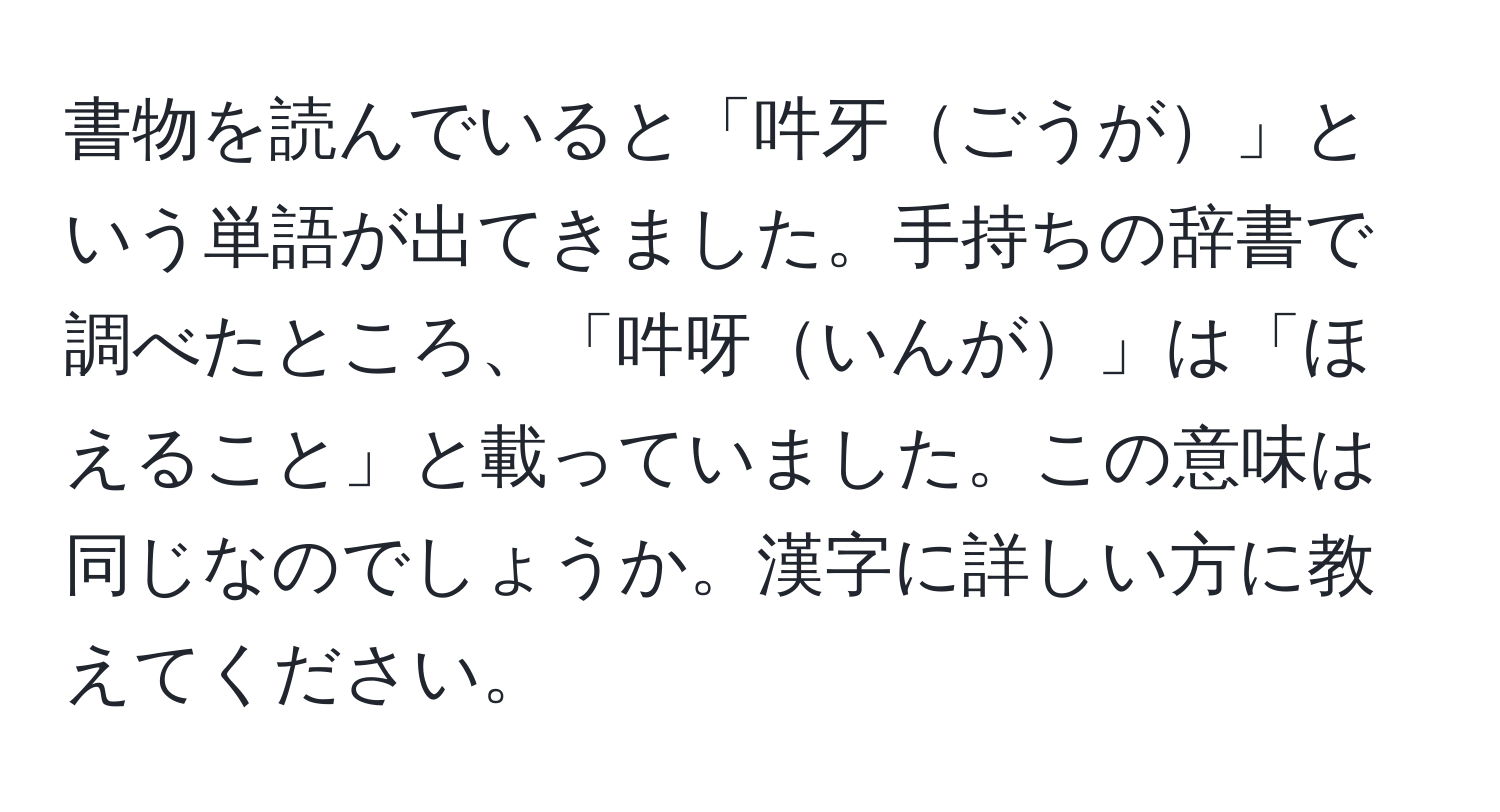 書物を読んでいると「吽牙ごうが」という単語が出てきました。手持ちの辞書で調べたところ、「吽呀いんが」は「ほえること」と載っていました。この意味は同じなのでしょうか。漢字に詳しい方に教えてください。