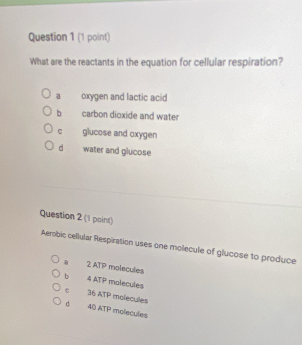 What are the reactants in the equation for cellular respiration?
a oxygen and lactic acid
b carbon dioxide and water
C glucose and oxygen
d water and glucose
Question 2 (1 point)
Aerobic cellular Respiration uses one molecule of glucose to produce
a 2 ATP molecules
b 4 ATP molecules
C 36 ATP molecules
d 40 ATP molecules