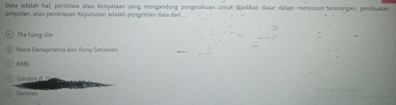 Data adalah hal, peristiwa atau kenyataan yang mengandung pengetahuan untuk dijadikan dasar dalam menyusun keterangan, pembuatan
simpulan, atau penerapan Keputusan adalah pengertian data dari ...
The Liang Gie
B Nana Danapriatna dan Rony Setiawan
KBBI
D Gordon B D
Santoso
dows