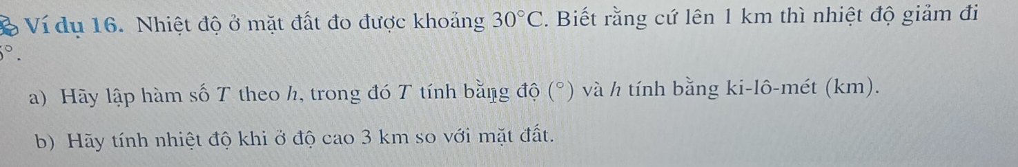 Ví du 16. Nhiệt độ ở mặt đất đo được khoảng 30°C. Biết rằng cứ lên 1 km thì nhiệt độ giảm đi°. 
a) Hãy lập hàm số T theo h, trong đó T tính bằng độ (°) và h tính bằng ki-lô-mét (km). 
b) Hãy tính nhiệt độ khi ở độ cao 3 km so với mặt đất.