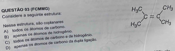 (FCMMG)
Considere a seguinte estrutura:
Nessa estrutura, são coplanares beginarrayr H_3C H_3Cendarray ,CC_CH_3
A) todos os átomos de carbono.
B) apenas os átomos de hidrogênio.
C) todos os átomos de carbono e de hidrogênio.
D) apenas os átomos de carbono da dupla ligação.