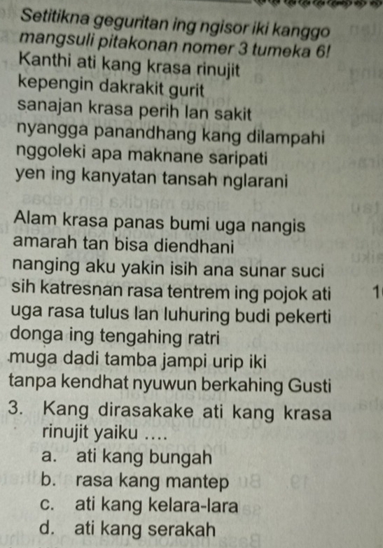 Setitikna geguritan ing ngisor iki kanggo
mangsuli pitakonan nomer 3 tumeka 6!
Kanthi ati kang krasa rinujit
kepengin dakrakit gurit
sanajan krasa perih lan sakit
nyangga panandhang kang dilampahi
nggoleki apa maknane saripati
yen ing kanyatan tansah nglarani
Alam krasa panas bumi uga nangis
amarah tan bisa diendhani
nanging aku yakin isih ana sunar suci
sih katresnan rasa tentrem ing pojok ati 1
uga rasa tulus Ian luhuring budi pekerti
donga ing tengahing ratri
muga dadi tamba jampi urip iki
tanpa kendhat nyuwun berkahing Gusti
3. Kang dirasakake ati kang krasa
rinujit yaiku .._
a. ati kang bungah
b. rasa kang mantep
c. ati kang kelara-lara
d. ati kang serakah