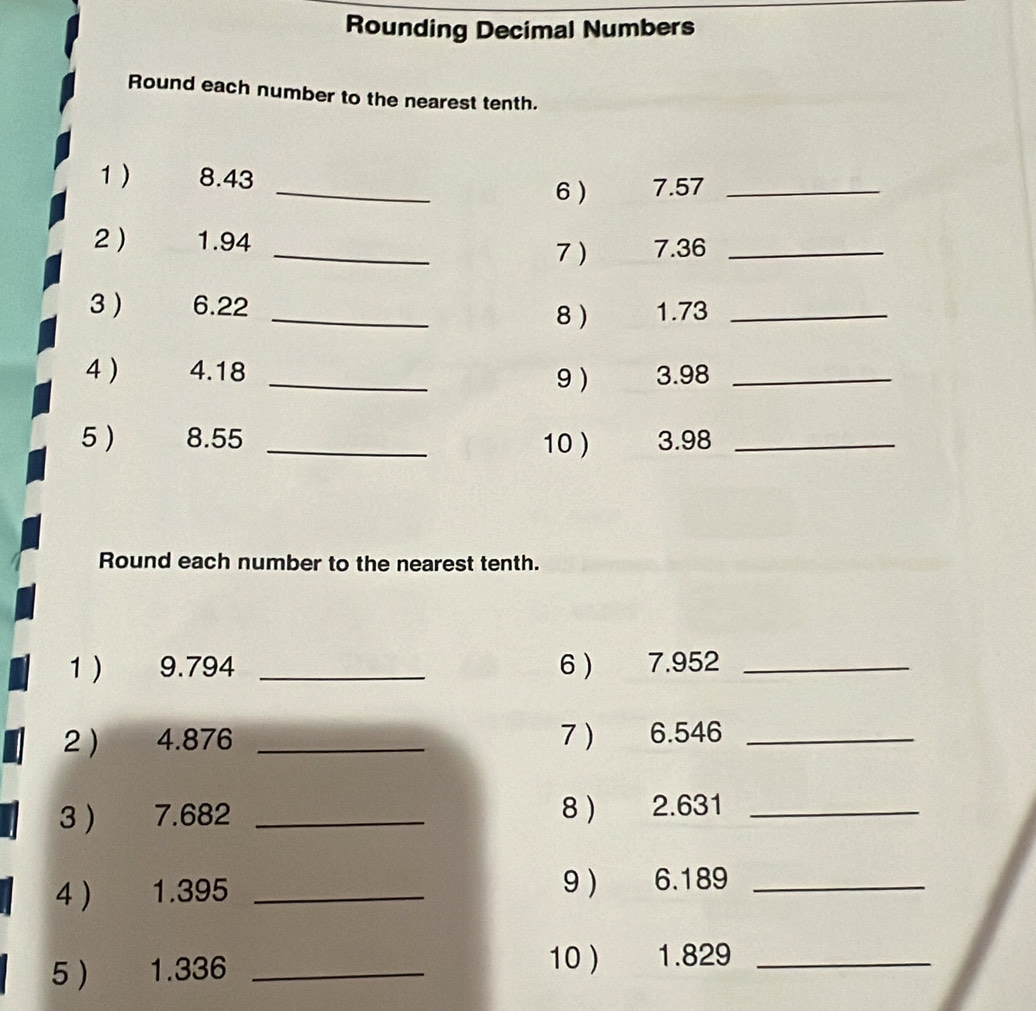 Rounding Decimal Numbers 
Round each number to the nearest tenth. 
1 ) 8.43
_6) 7.57 _ 
2  1.94 _ 7.36 _ 
7) 
3 ) 6.22 _ 1.73 _ 
8 
4 ) 4.18 _9 ) 3.98 _ 
5 ) 8.55 _10 ) 3.98 _ 
Round each number to the nearest tenth. 
1) 9.794 _6 ) 7.952 _ 
2 ) 4.876 _7 ) 6.546 _ 
3 ) 7.682 _8 ) 2.631 _ 
4  1.395 _9 ) 6.189 _ 
5 1.336 _10 ) 1.829 _