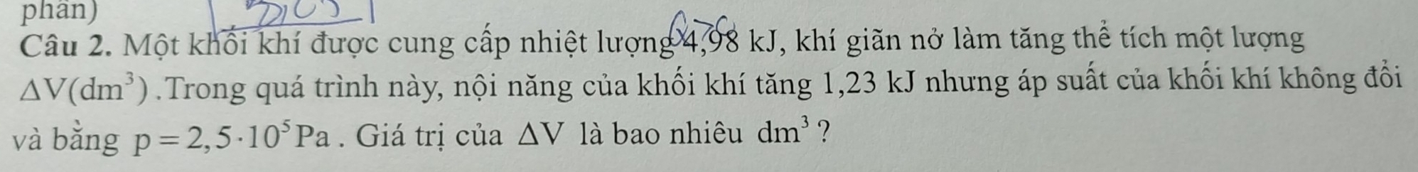 phân) 
Câu 2. Một khối khí được cung cấp nhiệt lượng 4,98 kJ, khí giãn nở làm tăng thể tích một lượng
△ V(dm^3).Trong quá trình này, nội năng của khối khí tăng 1,23 kJ nhưng áp suất của khối khí không đổi 
và bằng p=2,5· 10^5Pa. Giá trị của △ V là bao nhiêu dm^3 ?