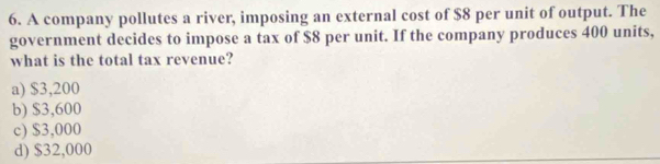 A company pollutes a river, imposing an external cost of $8 per unit of output. The
government decides to impose a tax of $8 per unit. If the company produces 400 units,
what is the total tax revenue?
a) $3,200
b) $3,600
c) $3,000
d) $32,000