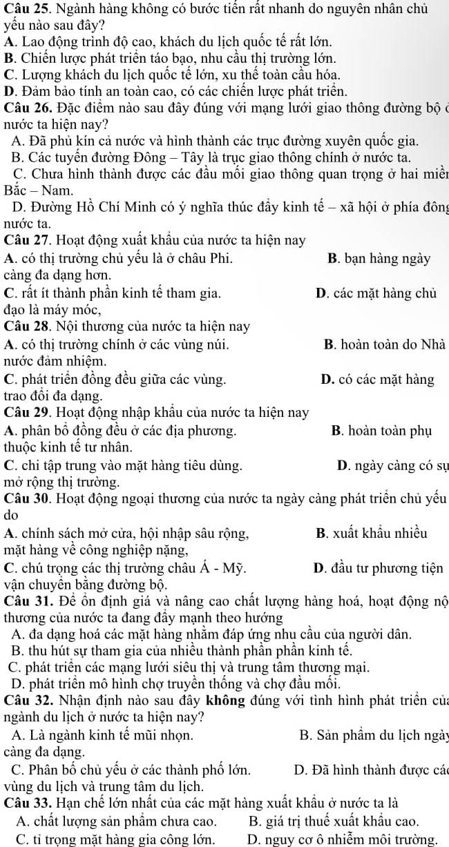 Ngành hàng không có bước tiển rất nhanh do nguyên nhân chủ
yếu nào sau đây?
A. Lao động trình độ cao, khách du lịch quốc tế rất lớn.
B. Chiến lược phát triển táo bạo, nhu cầu thị trường lớn.
C. Lượng khách du lịch quốc tế lớn, xu thế toàn cầu hóa.
D. Đảm bảo tính an toàn cao, có các chiến lược phát triển.
Câu 26. Đặc điểm nào sau đây đúng với mạng lưới giao thông đường bộ ở
nước ta hiện nay?
A. Đã phủ kín cả nước và hình thành các trục đường xuyên quốc gia.
B. Các tuyển đường Đông - Tây là trục giao thông chính ở nước ta.
C. Chưa hình thành được các đầu mối giao thông quan trọng ở hai miền
Bắc - Nam.
D. Đường Hồ Chí Minh có ý nghĩa thúc đầy kinh tế - xã hội ở phía đông
nước ta.
Câu 27. Hoạt động xuất khẩu của nước ta hiện nay
A. có thị trường chủ yểu là ở châu Phi. B. bạn hàng ngày
càng đa dạng hơn.
C. rất ít thành phần kinh tế tham gia. D. các mặt hàng chủ
đạo là máy móc,
Câu 28. Nội thương của nước ta hiện nay
A. có thị trường chính ở các vùng núi. B. hoàn toàn do Nhà
nước đảm nhiệm.
C. phát triển đồng đều giữa các vùng. D. có các mặt hàng
trao đồi đa dạng.
Câu 29. Hoạt động nhập khẩu của nước ta hiện nay
A. phân bồ đồng đều ở các địa phương. B. hoàn toàn phụ
thuộc kinh tế tư nhân.
C. chi tập trung vào mặt hàng tiêu dùng. D. ngày càng có sự
mở rộng thị trường.
Câu 30. Hoạt động ngoại thương của nước ta ngày càng phát triển chủ yếu
do
A. chính sách mở cửa, hội nhập sâu rộng, B. xuất khẩu nhiều
mặt hàng về công nghiệp nặng,
C. chú trọng các thị trường châu Á - Mỹ. D. đầu tư phương tiện
vận chuyển bằng đường bộ.
Câu 31. Để ổn định giá và nâng cao chất lượng hàng hoá, hoạt động nộ
thương của nước ta đang đầy mạnh theo hướng
A. đa dạng hoá các mặt hàng nhằm đáp ứng nhu cầu của người dân.
B. thu hút sự tham gia của nhiều thành phần phần kinh tế.
C. phát triển các mạng lưới siêu thị và trung tâm thương mại.
D. phát triền mô hình chợ truyền thống và chợ đầu mối.
Câu 32. Nhận định nào sau đây không đúng với tình hình phát triền của
ngành du lịch ở nước ta hiện nay?
A. Là ngành kinh tế mũi nhọn. B. Sản phầm du lịch ngày
càng đa dạng.
C. Phân bố chủ yếu ở các thành phố lớn. D. Đã hình thành được các
vùng du lịch và trung tâm du lịch.
Câu 33. Hạn chế lớn nhất của các mặt hàng xuất khẩu ở nước ta là
A. chất lượng sản phẩm chưa cao. B. giá trị thuế xuất khẩu cao.
C. tỉ trọng mặt hàng gia công lớn. D. nguy cơ ô nhiễm môi trường.