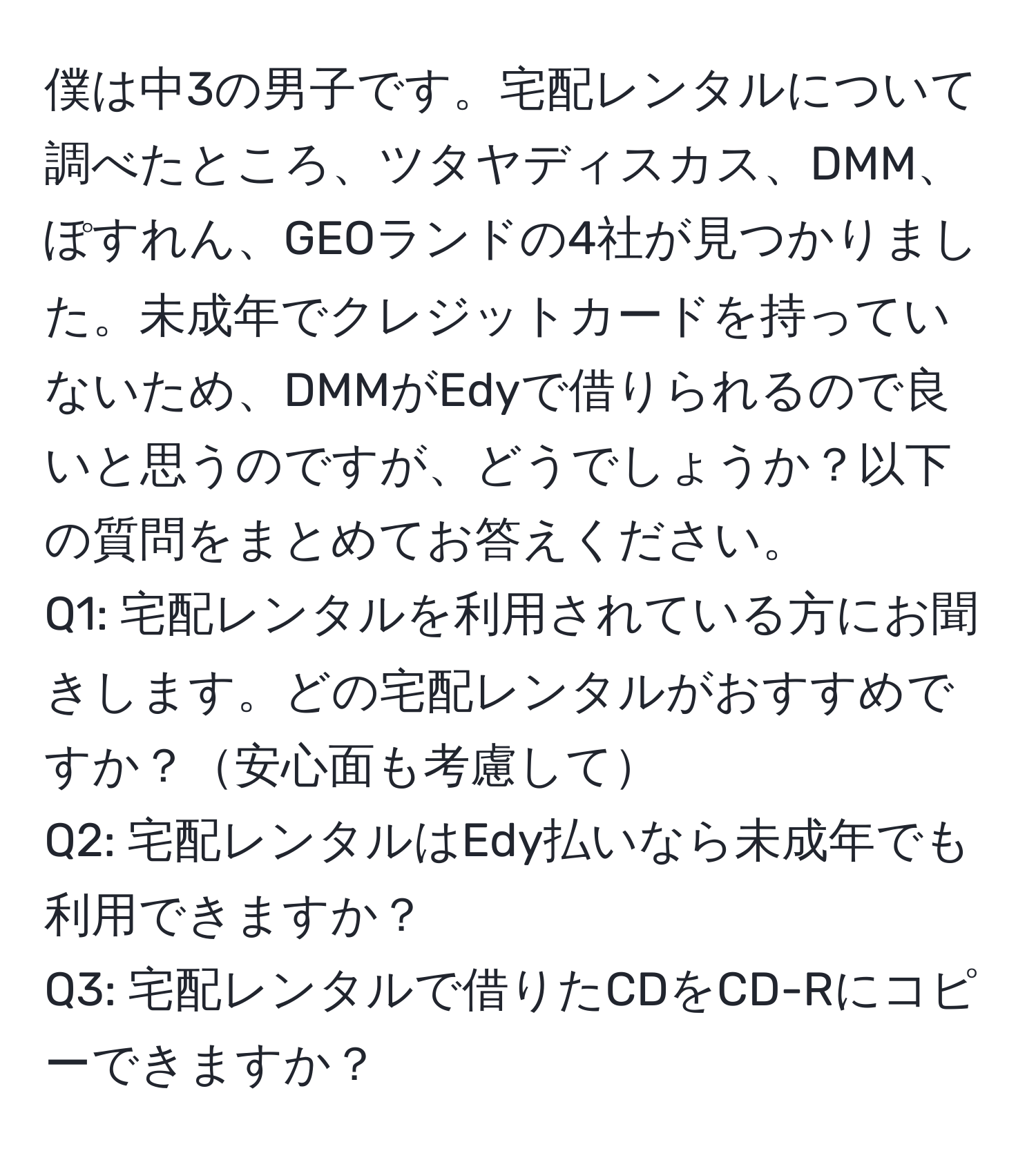 僕は中3の男子です。宅配レンタルについて調べたところ、ツタヤディスカス、DMM、ぽすれん、GEOランドの4社が見つかりました。未成年でクレジットカードを持っていないため、DMMがEdyで借りられるので良いと思うのですが、どうでしょうか？以下の質問をまとめてお答えください。  
Q1: 宅配レンタルを利用されている方にお聞きします。どの宅配レンタルがおすすめですか？安心面も考慮して  
Q2: 宅配レンタルはEdy払いなら未成年でも利用できますか？  
Q3: 宅配レンタルで借りたCDをCD-Rにコピーできますか？