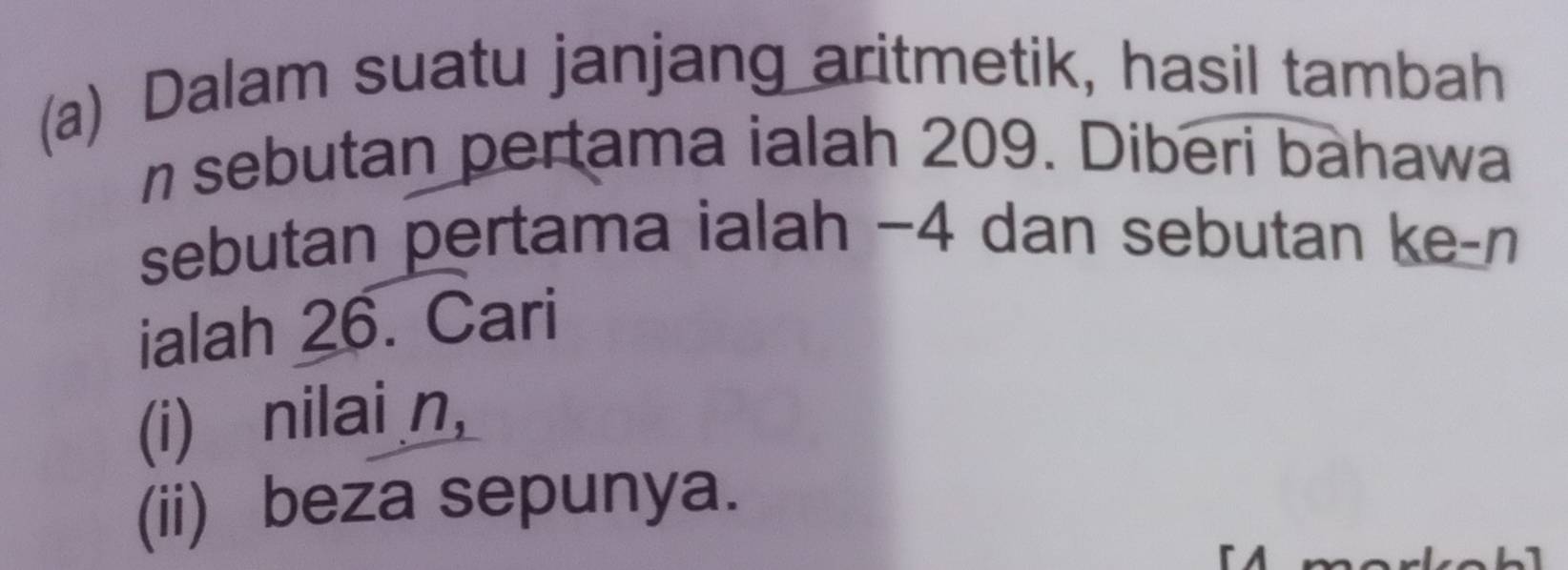 Dalam suatu janjang aritmetik, hasil tambah
n sebutan pertama ialah 209. Diberi bahawa 
sebutan pertama ialah −4 dan sebutan ke- n
ialah 26. Cari 
(i) nilai n, 
(ii) beza sepunya.