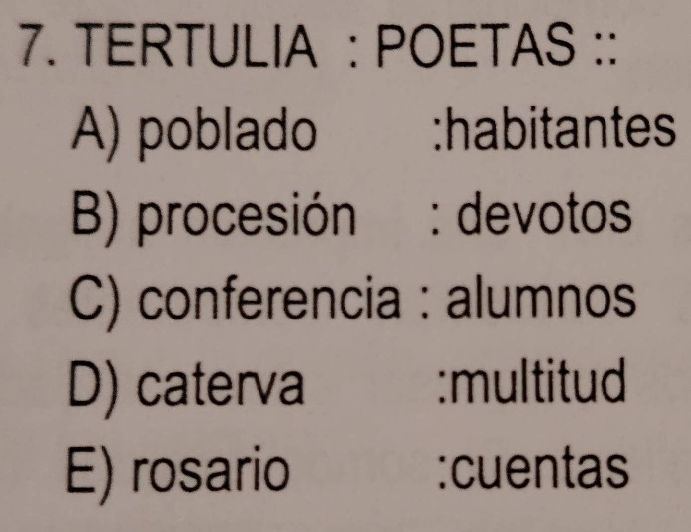 TERTULIA : POETAS ::
A) poblado :habitantes
B) procesión : devotos
C) conferencia : alumnos
D) caterva
:multitud
E) rosario :cuentas