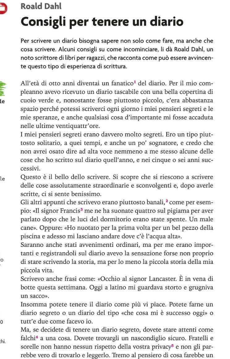 Roald Dahl
Consigli per tenere un diario
Per scrivere un diario bisogna sapere non solo come fare, ma anche che
cosa scrivere. Alcuni consigli su come incominciare, li dà Roald Dahl, un
noto scrittore di libri per ragazzi, che racconta come può essere avvincen-
te questo tipo di esperienza di scrittura.
All’età di otto anni diventai un fanatico¹ del diario. Per il mio com-
pleanno avevo ricevuto un diario tascabile con una bella copertina di
de cuoio verde e, nonostante fosse piuttosto piccolo, c’era abbastanza
spazio perché potessi scriverci ogni giorno i miei pensieri segreti e le
mie speranze, e anche qualsiasi cosa d’importante mi fosse accaduta
nelle ultime ventiquattr’ore.
I miei pensieri segreti erano davvero molto segreti. Ero un tipo piut-
tosto solitario, a quei tempi, e anche un po’ sognatore, e credo che
non avrei osato dire ad alta voce nemmeno a me stesso alcune delle
cose che ho scritto sul diario quell’anno, e nei cinque o sei anni suc-
cessivi.
le Questo è il bello dello scrivere. Si scopre che si riescono a scrivere
delle cose assolutamente straordinarie e sconvolgenti e, dopo averle
scritte, ci si sente benissimo.
Gli altri appunti che scrivevo erano piuttosto banali,² * come per esem-
pio: «Il signor Franc is^3 me ne ha suonate quattro sul pigiama per aver
parlato dopo che le luci del dormitorio erano state spente. Un male
cane». Oppure: «Ho nuotato per la prima volta per un bel pezzo della
piscina e adesso mi lasciano andare dove c'è l’acqua alta».
Saranno anche stati avvenimenti ordinari, ma per me erano impor-
tanti e registrandoli sul diario avevo la sensazione forse non proprio
di stare scrivendo la storia, ma per lo meno la piccola storia della mia
piccola vita.
Scrivevo anche frasi come: «Occhio al signor Lancaster. È in vena di
botte questa settimana. Oggi a latino mi guardava storto e grugniva
un sacco».
Insomma potete tenere il diario come più vi piace. Potete farne un
diario segreto o un diario del tipo «che cosa mi è successo oggi» o
0 tutt’e due come facevo io.
Ma, se decidete di tenere un diario segreto, dovete stare attenti come
hi.
falchi* a una cosa. Dovete trovargli un nascondiglio sicuro. Fratelli e
sorelle non hanno nessun rispetto della vostra privacy* e non gli par-
rebbe vero di trovarlo e leggerlo. Tremo al pensiero di cosa farebbe un