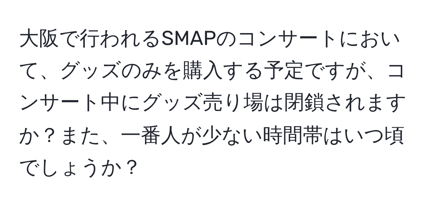 大阪で行われるSMAPのコンサートにおいて、グッズのみを購入する予定ですが、コンサート中にグッズ売り場は閉鎖されますか？また、一番人が少ない時間帯はいつ頃でしょうか？