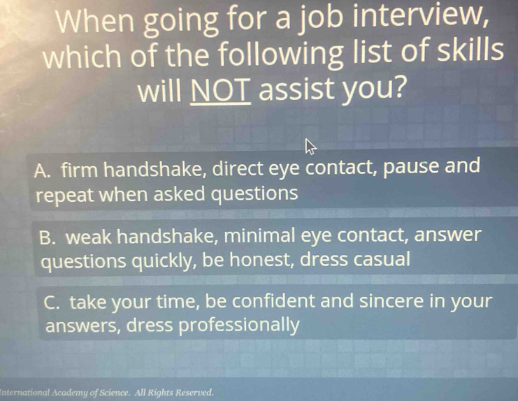 When going for a job interview,
which of the following list of skills
will NOT assist you?
A. firm handshake, direct eye contact, pause and
repeat when asked questions
B. weak handshake, minimal eye contact, answer
questions quickly, be honest, dress casual
C. take your time, be confident and sincere in your
answers, dress professionally
International Academy of Science. All Rights Reserved.