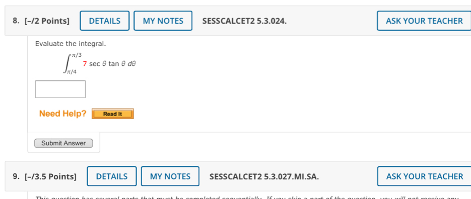 DETAILS MY NOTES SESSCALCET2 5.3.024. ASK YOUR TEACHER 
Evaluate the integral.
∈t _(π /4)^(π /3)7sec θ tan θ dθ
Need Help? Read It 
Submit Answer 
9. [-/3.5 Points] DETAILS MY NOTES SESSCALCET2 5.3.027.MI.SA. ASK YOUR TEACHER