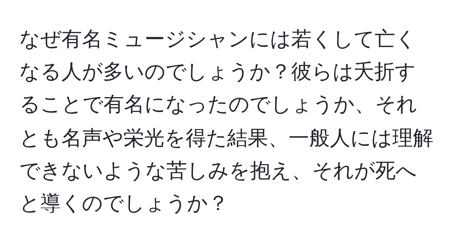 なぜ有名ミュージシャンには若くして亡くなる人が多いのでしょうか？彼らは夭折することで有名になったのでしょうか、それとも名声や栄光を得た結果、一般人には理解できないような苦しみを抱え、それが死へと導くのでしょうか？