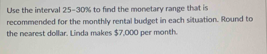 Use the interval 25-30% to find the monetary range that is 
recommended for the monthly rental budget in each situation. Round to 
the nearest dollar. Linda makes $7,000 per month.