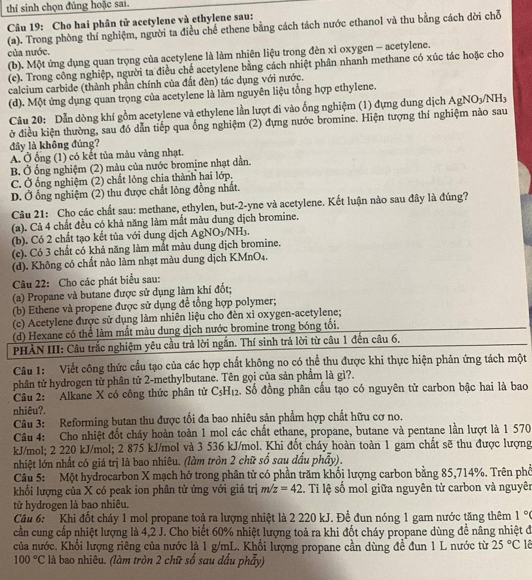 thí sinh chọn đúng hoặc sai.
Câu 19: Cho hai phân tử acetylene và ethylene sau:
(a). Trong phòng thí nghiệm, người ta điều chế ethene bằng cách tách nước ethanol và thu bằng cách dời chỗ
của nước.
(b). Một ứng dụng quan trọng của acetylene là làm nhiên liệu trong đèn xì oxygen - acetylene.
(c). Trong công nghiệp, người ta điều chế acetylene bằng cách nhiệt phân nhanh methane có xúc tác hoặc cho
calcium carbide (thành phần chính của đất đèn) tác dụng với nước.
(d). Một ứng dụng quan trọng của acetylene là làm nguyên liệu tổng hợp ethylene.
Câu 20: Dẫn dòng khí gồm acetylene và ethylene lần lượt đi vào ống nghiệm (1) đựng dung dịch AgNO_3/NH_3
ở điều kiện thường, sau đó dẫn tiếp qua ống nghiệm (2) đựng nước bromine. Hiện tượng thí nghiệm nào sau
đây là không đúng?
A. Ở ống (1) có kết tủa màu vàng nhạt.
B. Ở ống nghiệm (2) màu của nước bromine nhạt dần.
C. Ở ống nghiệm (2) chất lỏng chịa thành hai lớp.
D. Ở ống nghiệm (2) thu được chất lỏng đồng nhất.
Câu 21: Cho các chất sau: methane, ethylen, but-2-yne và acetylene. Kết luận nào sau đây là đúng?
(a). Cả 4 chất đều có khả năng làm mất màu dung dịch bromine.
(b). Có 2 chất tạo kết tủa với dung dịch AgNO3/NH₃.
(c). Có 3 chất có khả năng làm mất màu dung dịch bromine.
(d). Không có chất nào làm nhạt màu dung dịch KMnO4.
Câu 22: Cho các phát biểu sau:
(a) Propane và butane được sử dụng làm khí đốt;
(b) Ethene và propene được sử dụng đề tổng hợp polymer;
(c) Acetylene được sử dụng làm nhiên liệu cho đèn xì oxygen-acetylene;
(d) Hexane có thể làm mất màu dung dịch nước bromine trong bóng tối.
PHÀN III: Câu trắc nghiệm yêu cầu trả lời ngắn. Thí sinh trả lời từ câu 1 đến câu 6.
Câu 1:  Viết công thức cấu tạo của các hợp chất không no có thể thu được khi thực hiện phản ứng tách một
phân tử hydrogen từ phân tử 2-methylbutane. Tên gọi của sản phẩm là gì?.
Câu 2: Alkane X có công thức phân tử C_5H_12 S. Số đồng phân cầu tạo có nguyên tử carbon bậc hai là bao
nhiêu?.
Câu 3: Reforming butan thu được tối đa bao nhiêu sản phẩm hợp chất hữu cơ no.
Câu 4: Cho nhiệt đốt cháy hoàn toàn 1 mol các chất ethane, propane, butane và pentane lần lượt là 1 570
kJ/mol; 2 220 kJ/mol; 2 875 kJ/mol và 3 536 kJ/mol. Khi đốt cháy hoàn toàn 1 gam chất sẽ thu được lượng
nhiệt lớn nhất có giá trị là bao nhiêu. (làm tròn 2 chữ số sau đấu phẫy).
Câu 5:  Một hydrocarbon X mạch hở trong phân tử có phần trăm khối lượng carbon bằng 85,714%. Trên phổ
khối lượng của X có peak ion phân tử ứng với giá trị m/z=42. Ti lệ số mol giữa nguyên tử carbon và nguyên
tử hydrogen là bao nhiêu.
Câu 6: Khi đốt cháy 1 mol propane toả ra lượng nhiệt là 2 220 kJ. Để đun nóng 1 gam nước tăng thêm 1°(
cần cung cấp nhiệt lượng là 4,2 J. Cho biết 60% nhiệt lượng toả ra khi đốt cháy propane dùng để nâng nhiệt đ
của nước. Khối lượng riêng của nước là 1 g/mL. Khối lượng propane cần dùng đề đun 1 L nước từ 25°C 1ê
100°C là bao nhiêu. (làm tròn 2 chữ số sau dấu phẩy)