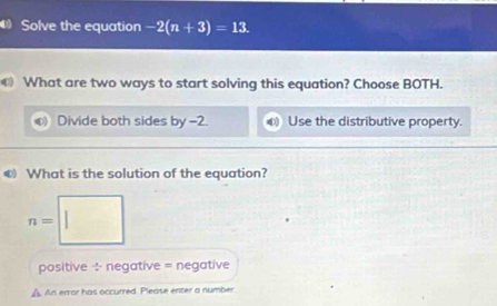 Solve the equation -2(n+3)=13. 
What are two ways to start solving this equation? Choose BOTH.
Divide both sides by =2. Use the distributive property.
€ What is the solution of the equation?
n=
positive ÷ negative = negative
A. An error has occurred. Please enter a number