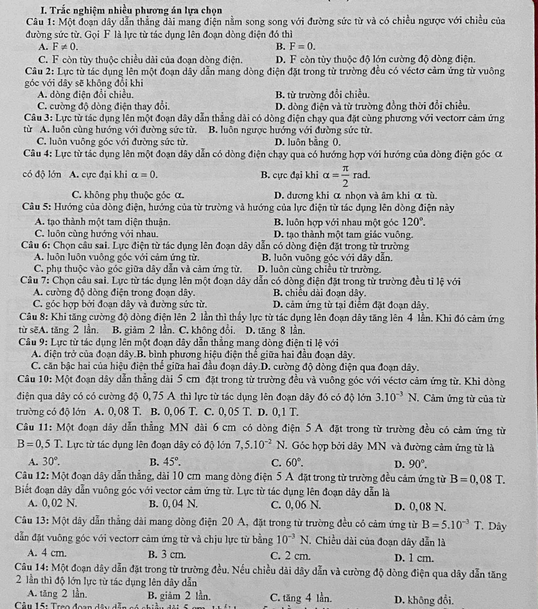 Trắc nghiệm nhiều phương án lựa chọn
Câu 1: Một đoạn dây dẫn thẳng dài mang điện nằm song song với đường sức từ và có chiều ngược với chiều của
đường sức từ. Gọi F là lực từ tác dụng lên đoạn dòng điện đó thì
A. F!= 0. B. F=0.
C. F còn tùy thuộc chiều dài của đoạn dòng điện. D. F còn tùy thuộc độ lớn cường độ dòng điện.
Câu 2: Lực từ tác dụng lên một đoạn dây dẫn mang dòng điện đặt trong từ trường đều có véctơ cảm ứng từ vuông
góc với dây sẽ không đổi khi
A. dòng điện đổi chiều. B. từ trường đổi chiều.
C. cường độ dòng điện thay đổi. D. dòng điện và từ trường đồng thời đổi chiều.
Câu 3: Lực từ tác dụng lên một đoạn dây dẫn thẳng dài có dòng điện chạy qua đặt cùng phương với vectorr cảm ứng
từ A. luôn cùng hướng với đường sức từ. B. luôn ngược hướng với đường sức từ.
C. luôn vuông góc với đường sức từ. D. luôn bằng 0.
Câu 4: Lực từ tác dụng lên một đoạn dây dẫn có dòng điện chạy qua có hướng hợp với hướng của dòng điện góc α
có độ lớn A. cực đại khi alpha =0. B. cực đại khi alpha = π /2 rad.
C. không phụ thuộc góc α. D. dương khi α nhọn và âm khi α tù.
Câu 5: Hướng của dòng điện, hướng của từ trường và hướng của lực điện từ tác dụng lên dòng điện này
A. tạo thành một tam diện thuận. B. luôn hợp với nhau một góc 120°.
C. luôn cùng hướng với nhau. D. tạo thành một tam giác vuông.
Câu 6: Chọn câu sai. Lực điện từ tác dụng lên đoạn dây dẫn có dòng điện đặt trong từ trường
A. luôn luôn vuông góc với cảm ứng từ. B. luôn vuông góc với dây dẫn.
C. phụ thuộc vào góc giữa dây dẫn và cảm ứng từ. D. luôn cùng chiều từ trường.
Câu 7: Chọn câu sai. Lực từ tác dụng lên một đoạn dây dẫn có dòng điện đặt trong từ trường đều tỉ lệ với
A. cường độ dòng điện trong đoạn dây. B. chiều dài đoạn dây.
C. góc hợp bởi đoạn dây và đường sức từ. D. cảm ứng từ tại điểm đặt đoạn dây.
Câu 8: Khi tăng cường độ dòng điện lên 2 lần thì thấy lực từ tác dụng lên đoạn dây tăng lên 4 lần. Khi đó cảm ứng
từ sẽA. tăng 2 lần. B. giảm 2 lần. C. không đổi. D. tăng 8 lần.
Câu 9: Lực từ tác dụng lên một đoạn dây dẫn thẳng mang dòng điện tỉ lệ với
A. điện trở của đoạn dây.B. bình phương hiệu điện thế giữa hai đầu đoạn dây.
C. căn bậc hai của hiệu điện thế giữa hai đầu đoạn dây.D. cường độ dòng điện qua đoạn dây.
Câu 10: Một đoạn dây dẫn thẳng dài 5 cm đặt trong từ trường đều và vuông góc với véctơ cảm ứng từ. Khi dòng
điện qua dây có có cường độ 0,75 A thì lực từ tác dụng lên đoạn dây đó có độ lớn 3.10^(-3) N. . Cảm ứng từ của từ
trường có độ lớn A. 0,08 T. B. 0,06 T. C. 0,05 T. D. 0,1 T.
Câu 11: Một đoạn dây dẫn thẳng MN dài 6 cm có dòng điện 5 A đặt trong từ trường đều có cảm ứng từ
B=0,5T * Lực từ tác dụng lên đoạn dây có độ lớn 7,5.10^(-2) N. Góc hợp bởi dây MN và đường cảm ứng từ là
A. 30°. B. 45°. C. 60°. D. 90°.
Câu 12: Một đoạn dây dẫn thẳng, dài 10 cm mang dòng điện 5 A đặt trong từ trường đều cảm ứng từ B=0,08T.
Biết đoạn dây dẫn vuông góc với vector cảm ứng từ. Lực từ tác dụng lên đoạn dây dẫn là
A. 0, 02 N. B. 0, 04 N. C. 0, 06 N. D. 0,08 N.
Câu 13: Một dây dẫn thẳng dài mang dòng điện 20 A, đặt trong từ trường đều có cảm ứng từ B=5.10^(-3)T Dây
dẫn đặt vuông góc với vectorr cảm ứng từ và chịu lực từ bằng 10^(-3)N J. Chiều dài của đoạn dây dẫn là
A. 4 cm. B. 3 cm. C. 2 cm. D. 1 cm.
Câu 14: Một đoạn dây dẫn đặt trong từ trường đều. Nếu chiều dài dây dẫn và cường độ dòng điện qua dây dẫn tăng
2 lần thì độ lớn lực từ tác dụng lên dây dẫn
A. tăng 2 lần. B. giàm 2 lần. C. tăng 4 lần. D. không đổi.
Câu 15: Treo đoạn đâu dễn f^.1^. àu dài 5