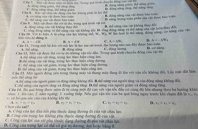 Một vật được ném từ dưới lên. Trong quá trình chuyển động của vật thị
A. động năng giảm, thể năng tăng.
B. động năng giảm, thể năng giảm.
C. động năng tăng, thế năng giảm. D. động năng tăng, thế năng tăng.
Câu 8. Khi vật chịu tác dụng của lực không phải là lực thế
A. cơ năng của vật được bảo toàn. B. động năng của vật được bảo toàn.
C. thế năng của vật được bảo toàn.
Câu 9. Một vật được thả rơi tự do, trong quá trình vật rơi D. năng lượng toàn phần của vật được bảo toàn
A. động năng của vật không thay đổi B. thế năng của vật không thay đổi
C. tổng động năng và thể năng của vật không đổi D. tổng động năng và thể năng của vật luôn thay đổi.
Câu 10. Với kí hiệu A là công của lực không thể; W_t,W_d, , W lần lượt là thế năng, động năng, cơ năng của vật.
Mối liên hệ đúng là A=-△ W_d
A. A=-△ W. B. A=△ W. C. A=△ W_t. D.
Câu 11. Trong một hệ kín với nội lực là lực ma sát trượt, đại lượng nào sau đây được bảo toàn
A. thể năng. B. động năng C. động lượng. D. cơ năng.
Câu 12. Một vật được thả rơi tự do không vận tốc đầu. Trong quả trình chuyển đông của vật thì
A.thể năng của vật tăng, trọng lực thực hiện công âm.
B.thể năng của vật tăng, trọng lực thực hiện công dương.
C. thể năng của vật giảm, trọng lực thực hiện công dương.
D. thể năng của vật giảm, trọng lực thực hiện công âm.
Câu 13. Một người đứng yên trong thang máy và thang máy đang đi lên với vận tốc không đồi. Lấy mặt đất làm
mốc thể năng thì
A.thê năng của người giảm và động năng không đồi. B.thế năng của người tăng và của động năng không đổi.
C.thế năng của người tăng và động năng tăng. D.thể năng của người giảm và động năng tăng.
Câu 14. Ba quả bóng được ném đi từ cùng một độ cao với vận tốc đầu có cùng độ lớn nhưng theo ba hướng khác
nhau: 1. lên cao; 2. nằm ngang; 3. xuống thấp. Nếu gọi vận tốc của ba quả bóng ngay trước khi chạm đất là V_1,V_2
V_3 và bỏ qua sức cản của không khí thì
A. v_1>v_2>v_3. B. v_2>v_1>v_3. C. v_1=v_2=v_3. D. v_3>v_1>v_2.
Chọn câu sai?
A. Công của lực đàn hồi phụ thuộc dạng đường đi của vật chịu lực.
B. Công của trọng lực không phụ thuộc dạng đường đi của vật.
C. Công của lực ma sát phụ thuộc dạng đường đi của vật chịu lực.
D. Công của trọng lực có thể có giá trị dương, âm hoặc bằng 0.