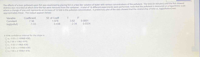 The effects of a toxic pollutant upon fish was examined by placing fish in a two liter solution of water with various concentrations of the pollutant. The time (in minutes) until the fish showed
distress was recorded at which time the fish were removed from the container. A total of 18 different experments were performed. Note that the pollutant is measured on a logarithmic scale
where a change of one unit represents an increase of 10 fold in the pollution concentration. A preliminary plot of the data showed that the relationship of time vs. log(pollution) was
approximately linear. The output appears below:
Coefficient SE of Coeff T P
Variable Constant 7.56 1.978 3.82 0.0001
log(pollut) -1.03 0.438 -2.34 0.0324
A 95% confidence interval for the slope is:
a. -1.03± 2.1098(0.438)
b. 7.56± 1.94(1.978)
c-103± 196(0.438)
d,-1.03± 21199(0.438)
e. 756± 2.1098(1.978)