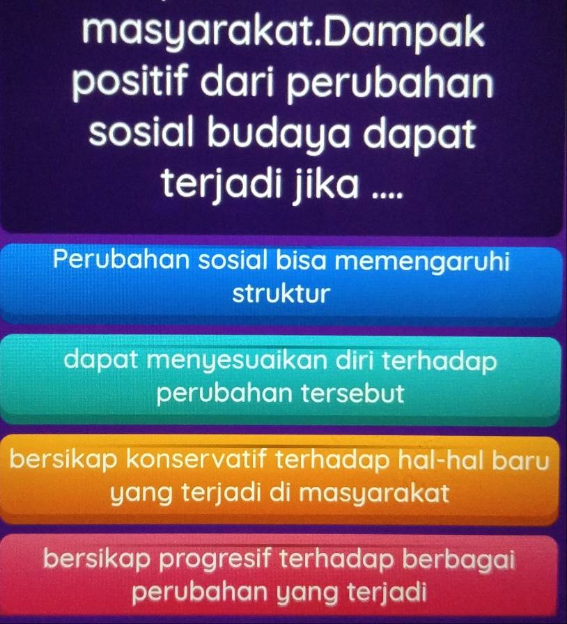 masyarakat.Dampak
positif dari perubahan
sosial budaya dapat
terjadi jika ....
Perubahan sosial bisa memengaruhi
struktur
dapat menyesvaikan diri terhadap
perubahan tersebut
bersikap konservatif terhadap hal-hal baru
yang terjadi di masyarakat
bersikap progresif terhadap berbagai
perubahan yang terjadi