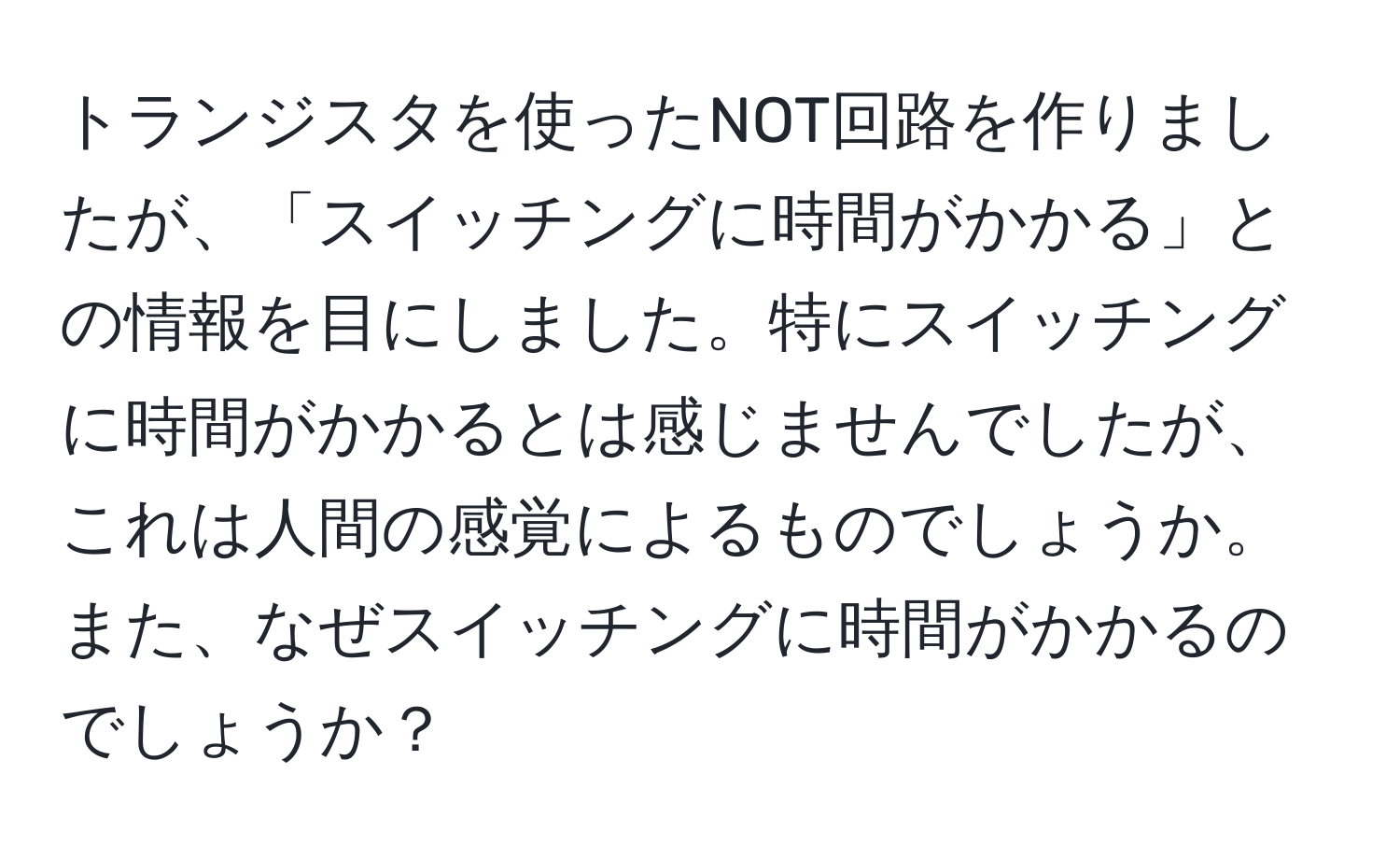 トランジスタを使ったNOT回路を作りましたが、「スイッチングに時間がかかる」との情報を目にしました。特にスイッチングに時間がかかるとは感じませんでしたが、これは人間の感覚によるものでしょうか。また、なぜスイッチングに時間がかかるのでしょうか？