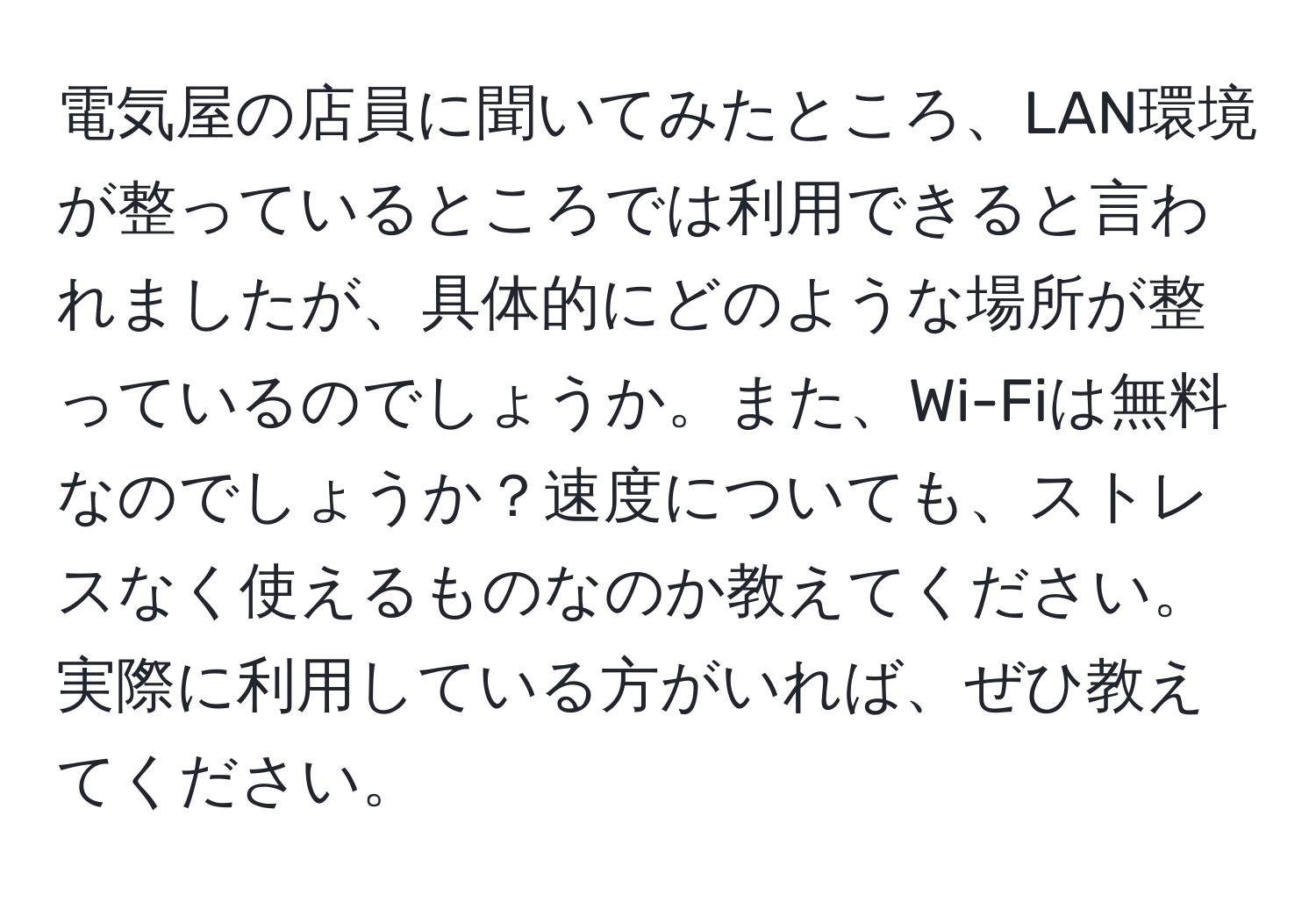 電気屋の店員に聞いてみたところ、LAN環境が整っているところでは利用できると言われましたが、具体的にどのような場所が整っているのでしょうか。また、Wi-Fiは無料なのでしょうか？速度についても、ストレスなく使えるものなのか教えてください。実際に利用している方がいれば、ぜひ教えてください。