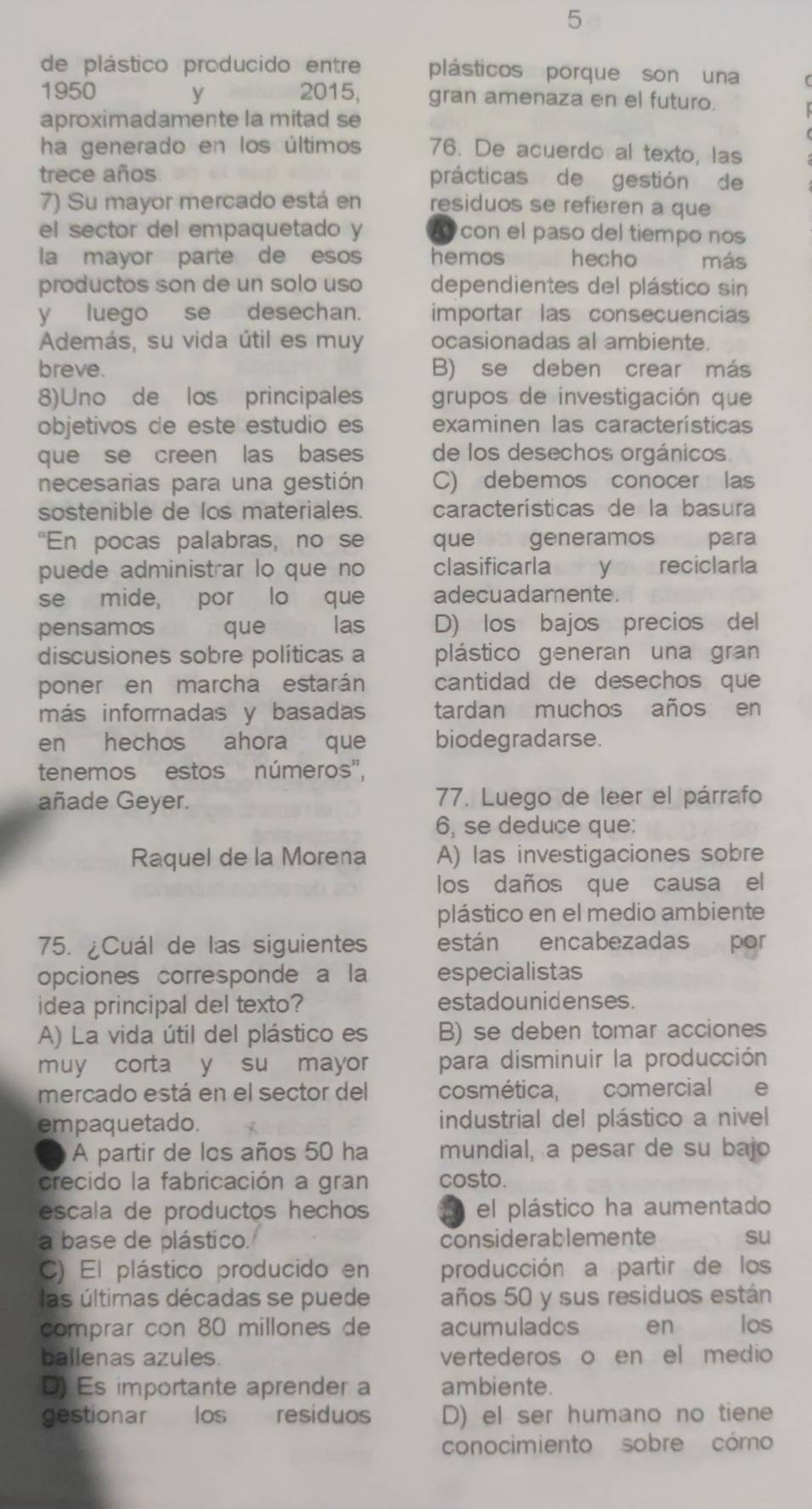 de plástico producido entre plásticos porque son una
1950 y 2015, gran amenaza en el futuro.
aproximadamente la mitad se
ha generado en los últimos 76. De acuerdo al texto, las
trece años prácticas de gestión de
7) Su mayor mercado está en residuos se refieren a que
el sector del empaquetado y A con el paso del tiempo nos
la mayor parte de esos hemos hecho      más
productos son de un solo uso dependientes del plástico sin
yluego se desechan. importar las consecuencias
Además, su vida útil es muy ocasionadas al ambiente.
breve. B) se deben crear más
8)Uno de los principales grupos de investigación que
objetivos de este estudio es examinen las características
que se creen las bases de los desechos orgánicos
necesarias para una gestión C) debemos conocer las
sostenible de los materiales. características de la basura
"En pocas palabras, no se que generamos para
puede administrar lo que no clasificarla y reciclarla
se mide, por lo que adecuadamente.
pensamos que las D) los bajos precios del
discusiones sobre políticas a plástico generan una gran
poner en marcha estarán cantidad de desechos que
más informadas y basadas tardan muchos años en
en hechos ahora que biodegradarse.
tenemos estos números'',
añade Geyer. 77. Luego de leer el párrafo
6, se deduce que:
Raquel de la Morena A) las investigaciones sobre
los daños que causa el
plástico en el medio ambiente
75. ¿Cuál de las siguientes están encabezadas por
opciones corresponde a la especialistas
idea principal del texto? estadounidenses.
A) La vida útil del plástico es B) se deben tomar acciones
muy corta y su mayor para disminuir la producción
mercado está en el sector del cosmética, comercial e
empaquetado. industrial del plástico a nivel
A partir de los años 50 ha mundial, a pesar de su bajo
crecido la fabricación a gran costo.
escala de productos hechos el plástico ha aumentado
a base de plástico. considerablemente su
C) El plástico producido en producción a partir de los
las últimas décadas se puede años 50 y sus residuos están
comprar con 80 millones de acumulados en los
ballenas azules. vertederos o en el medio 
D) Es importante aprender a ambiente.
gestionar los residuos D) el ser humano no tiene
conocimiento sobre cómo