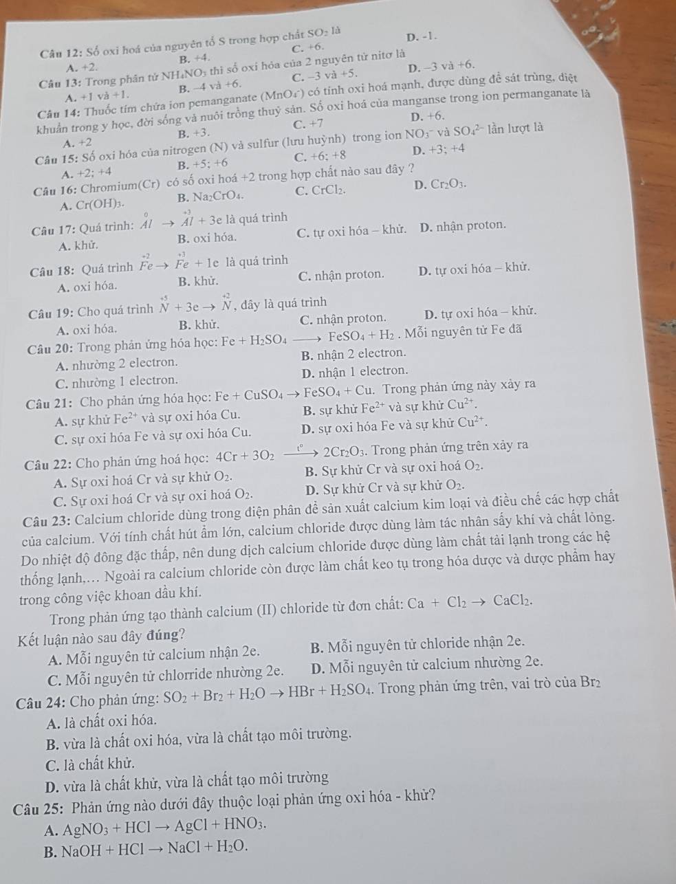 S ổ oxi hoá của nguyên tổ S trong hợp chất SO_2ld D. -1.
C. +6
B. +4.
A. +2. D. -3va+6.
Câu 13: Trong phân tử NH NO_3 thì số oxi hỏa của 2 nguyên tử nitơ là
A +1. va+1. B. -4 v a+6 C. −3 va+5.
Câu 14: Thuốc tím chứa ion pemanganate (MnO₄) có tỉnh oxi hoá mạnh, được dùng đề sát trùng, diệt
khuản trong y học, đời sống vả nuôi trồng thuỷ sản. Số oxi hoá của manganse trong ion permanganate là
B. +3. C. +7 D. +6.
Câu 15: Số oxi hóa của nitrogen (N) và sulfur (lưu huỳnh) trong ion NO_3^- và SO_4^((2-) lần lượt là
A.+2
B. +5;+6 C. +6:+8 D. +3;+4
A.+2;+4
Câu 16: Chromium( Cr ) có số oxi hoá +2 2 trong hợp chất nào sau đây ?
A. Cr(OH)_3). B. Na_2CrO_4. C. CrCl_2. D. Cr_2O_3.
Câu 17: Quá trình: ^0A^+3Abeginarrayr A+3e là quá trình
A. khử. B. oxi hóa. C. tự oxi hóa - khử. D. nhận proton.
Câu 18: Quá trình beginarrayr +2 Feendarray vector Fe+1e là quá trình
A. oxi hóa. B. khử. C. nhận proton. D. tự oxi hóa - khử.
Câu 19: Cho quá trình beginarrayr +5 Nendarray +3eto beginarrayr +2 Nendarray , đây là quá trình
A. oxi hóa. B. khử. C. nhận proton. D. tự oxi hóa - khử.
Câu 20: Trong phản ứng hóa học: Fe+H_2SO FeSO_4+H_2. Mỗi nguyên tử Fe đã
A. nhường 2 electron. B. nhận 2 electron.
C. nhường 1 electron. D. nhận 1 electron.
Câu 21: Cho phản ứng hóa học: Fe Fe+CuSO_4to FeSO_4+Cu. Trong phản ứng này xảy ra
A. sự khử Fe^(2+) và sự oxi hóa Cu. B. sự khử Fe^(2+) và sự khử Cu^(2+).
C. sự oxi hóa Fe và sự oxi hóa Cu. D. sự oxi hóa Fe và sự khử Cu^(2+).
Câu 22: Cho phản ứng hoá học: 4Cr+3O_2xrightarrow t°2Cr_2O_3. Trong phản ứng trên xảy ra
A. Sự oxi hoá Cr và sự khử O_2. B. Sự khử Cr và sự oxi hoá O_2.
C. Sự oxi hoá Cr và sự oxi hoá O_2. D. Sự khử Cr và sự khử O_2.
Câu 23: Calcium chloride dùng trong điện phân đề sản xuất calcium kim loại và điều chế các hợp chất
của calcium. Với tính chất hút ẩm lớn, calcium chloride được dùng làm tác nhân sấy khí và chất lỏng.
Do nhiệt độ đông đặc thấp, nên dung dịch calcium chloride được dùng làm chất tải lạnh trong các hệ
thống lạnh,. Ngoài ra calcium chloride còn được làm chất keo tụ trong hóa dược và dược phẩm hay
trong công việc khoan dầu khí.
Trong phản ứng tạo thành calcium (II) chloride từ đơn chất: Ca+Cl_2to CaCl_2.
Kết luận nào sau đây đúng?
A. Mỗi nguyên tử calcium nhận 2e. B. Mỗi nguyên tử chloride nhận 2e.
C. Mỗi nguyên tử chlorride nhường 2e. D. Mỗi nguyên tử calcium nhường 2e.
Câu 24: Cho phản ứng: SO_2+Br_2+H_2Oto HBr+H_2SO_4. Trong phản ứng trên, vai trò của Br₂
A. là chất oxi hóa.
B. vừa là chất oxi hóa, vừa là chất tạo môi trường.
C. là chất khử.
D. vừa là chất khử, vừa là chất tạo môi trường
Câu 25: Phản ứng nào dưới đây thuộc loại phản ứng oxi hóa - khử?
A. AgNO_3+HClto AgCl+HNO_3.
B. NaOH+HClto NaCl+H_2O.