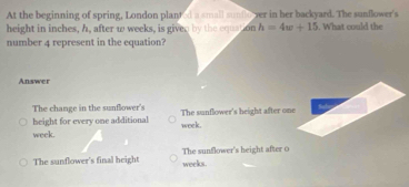 At the beginning of spring, London planted a small sunflo ver in her backyard. The sunflower's
height in inches, h, after ω weeks, is given by the equation h=4w+15. What could the
number 4 represent in the equation?
Answer
The change in the sunflower's The sunflower's height after one
height for every one additional week.
week.
The sunflower's final height weeks. The sunflower's height after 0