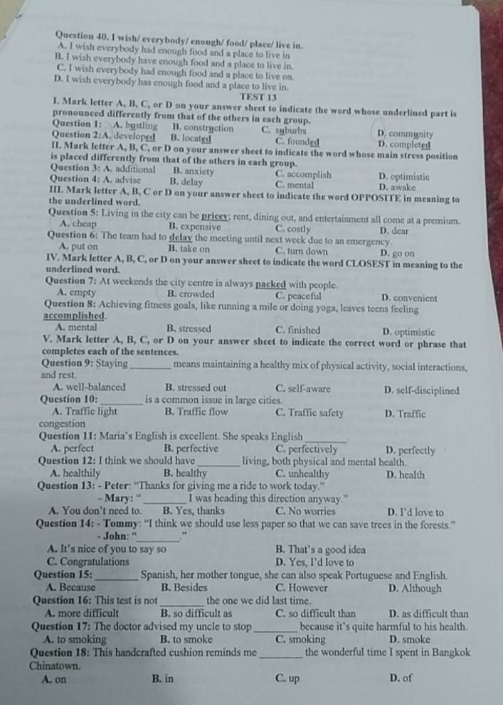 wish/ everybody/ enough/ food/ place/ live in.
A. I wish everybody had enough food and a place to live in
B. I wish everybody have enough food and a place to live in
C. I wish everybody had enough food and a place to live on
D. I wish everybody has enough food and a place to live in.
TEST 13
I. Mark letter A, B, C, or D on your answer sheet to indicate the word whose underlined part is
pronounced differently from that of the others in each group.
Question 1: A. bustling B. constryction C. snburbs D. community
Question 2:A. developed B. located C. founded D. completed
II. Mark letter A, B, C, or D on your answer sheet to indicate the word whose main stress position
is placed differently from that of the others in each group.
Question 3:A additional B. anxiety C. accomplish D. optimistic
Question 4: A. advise B. delay C. mental D. awake
III. Mark letter A, B, C or D on your answer sheet to indicate the word OPPOSITE in meaning to
the underlined word.
Question 5: Living in the city can be pricey: rent, dining out, and entertainment all come at a premium.
A. cheap B. expensive C. costly D. dear
Question 6: The team had to delay the meeting until next week due to an emergency
A, put on B. take on C. turn down D. go on
IV. Mark letter A, B, C, or D on your answer sheet to indicate the word CLOSEST in meaning to the
underlined word.
Question 7: At weekends the city centre is always packed with people.
A. empty B. crowded C. peaceful D. convenient
Question 8: Achieving fitness goals, like running a mile or doing yoga, leaves teens feeling
accomplished.
A. mental B. stressed C. finished D. optimistic
V. Mark letter A, B, C, or D on your answer sheet to indicate the correct word or phrase that
completes each of the sentences.
Question 9 : Staying_ means maintaining a healthy mix of physical activity, social interactions,
and rest.
A. well-balanced B. stressed out C. self-aware D. self-disciplined
Question 10:_ is a common issue in large cities.
A. Traffic light B. Traffic flow C. Traffic safety D. Traffic
congestion
Question 11: Maria’s English is excellent. She speaks English
_
A. perfect B. perfective C. perfectively D. perfectly
Question 12: I think we should have_ living, both physical and mental health.
A. healthily B. healthy C. unhealthy D. health
Question 13: - Peter: “Thanks for giving me a ride to work today.”
- Mary: ''_ I was heading this direction anyway.”
A. You don’t need to. B. Yes, thanks C. No worries D. I’d love to
Question 14: - Tommy: “I think we should use less paper so that we can save trees in the forests.”
- John: “'_ "
A. It’s nice of you to say so B. That’s a good idea
C. Congratulations D. Yes, I’d love to
Question 15:_ Spanish, her mother tongue, she can also speak Portuguese and English.
A. Because B. Besides C. However D. Although
Question 16: This test is not _the one we did last time.
A. more difficult B. so difficult as C. so difficult than D. as difficult than
Question 17: The doctor advised my uncle to stop _because it’s quite harmful to his health.
A. to smoking B. to smoke C. smoking D. smoke
Question 18: This handcrafted cushion reminds me _the wonderful time I spent in Bangkok
Chinatown.
A. on B. in C. up D. of