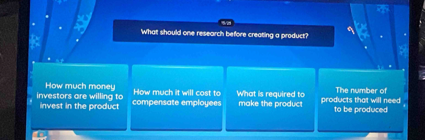 13/25 
What should one research before creating a product? 
How much money How much it will cost to What is required to The number of 
investors are willing to compensate employees make the product products that will need 
invest in the product to be produced